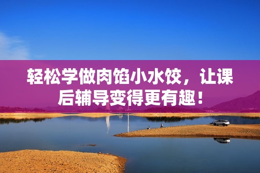 轻松学做肉馅小水饺，让课后辅导变得更有趣！