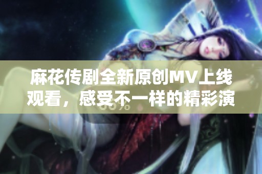 麻花传剧全新原创MV上线观看，感受不一样的精彩演出