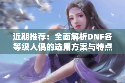 近期推荐：全面解析DNF各等级人偶的选用方案与特点