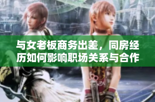 与女老板商务出差，同房经历如何影响职场关系与合作氛围