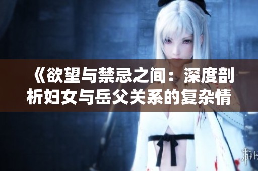 《欲望与禁忌之间：深度剖析妇女与岳父关系的复杂情感》