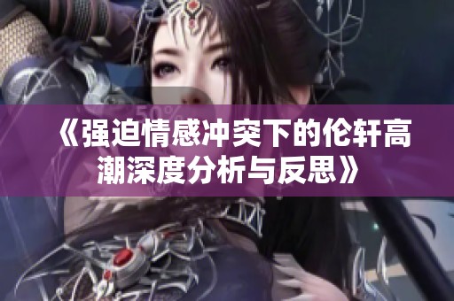 《强迫情感冲突下的伦轩高潮深度分析与反思》