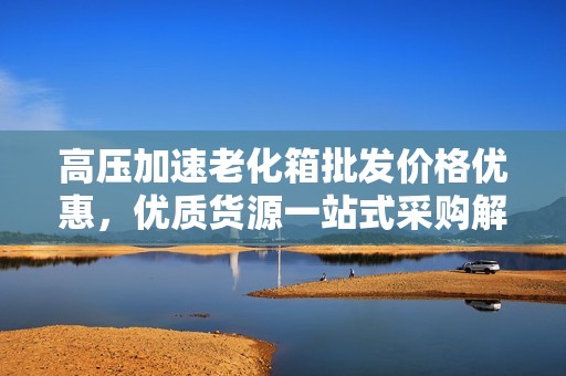 高压加速老化箱批发价格优惠，优质货源一站式采购解决方案