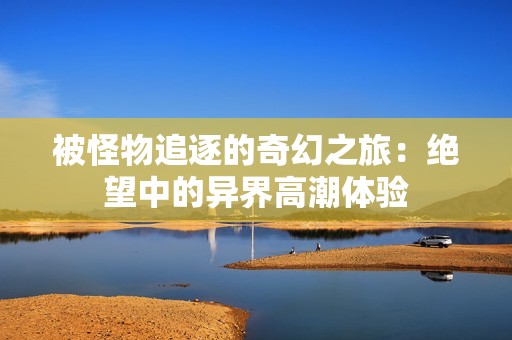 被怪物追逐的奇幻之旅：绝望中的异界高潮体验