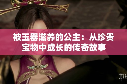 被玉器滋养的公主：从珍贵宝物中成长的传奇故事