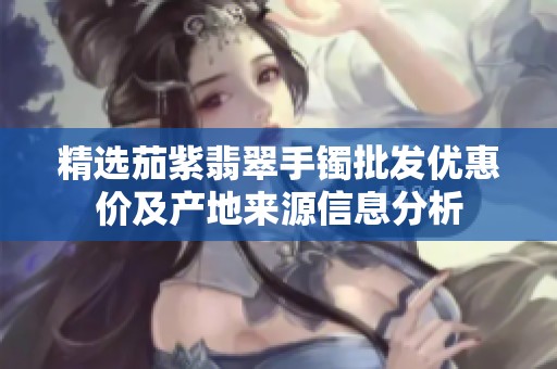 精选茄紫翡翠手镯批发优惠价及产地来源信息分析