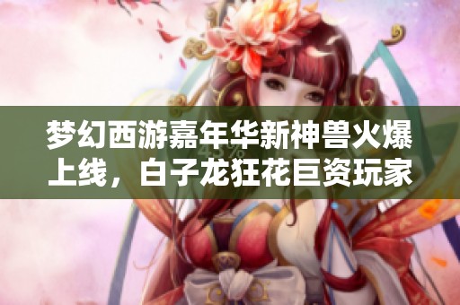 梦幻西游嘉年华新神兽火爆上线，白子龙狂花巨资玩家逆天合成惊喜不断
