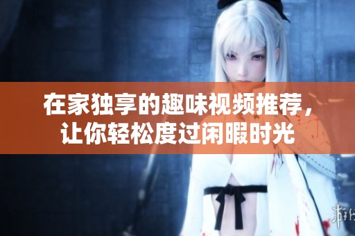在家独享的趣味视频推荐，让你轻松度过闲暇时光