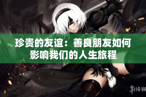 珍贵的友谊：善良朋友如何影响我们的人生旅程