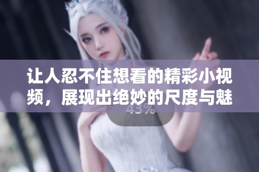 让人忍不住想看的精彩小视频，展现出绝妙的尺度与魅力