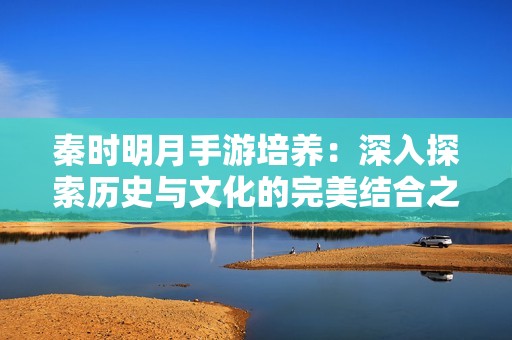 秦时明月手游培养：深入探索历史与文化的完美结合之作