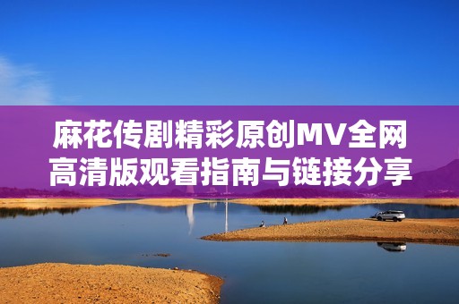 麻花传剧精彩原创MV全网高清版观看指南与链接分享