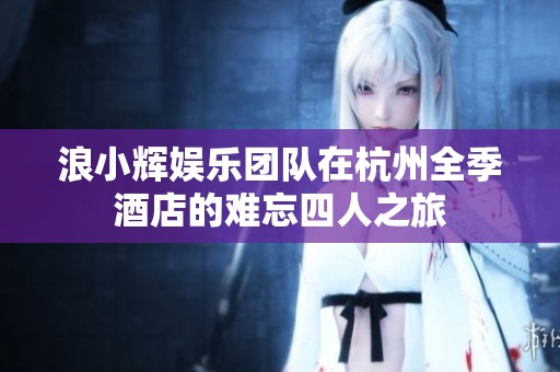 浪小辉娱乐团队在杭州全季酒店的难忘四人之旅