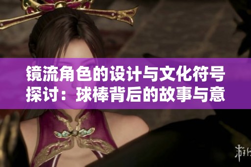 镜流角色的设计与文化符号探讨：球棒背后的故事与意义