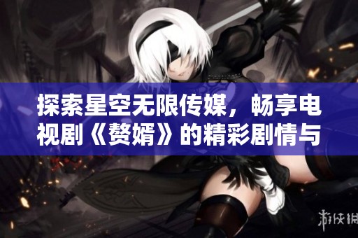探索星空无限传媒，畅享电视剧《赘婿》的精彩剧情与角色发展