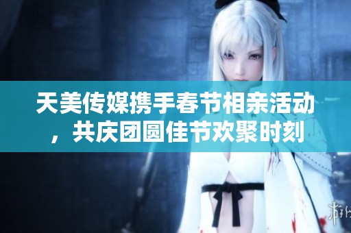 天美传媒携手春节相亲活动，共庆团圆佳节欢聚时刻
