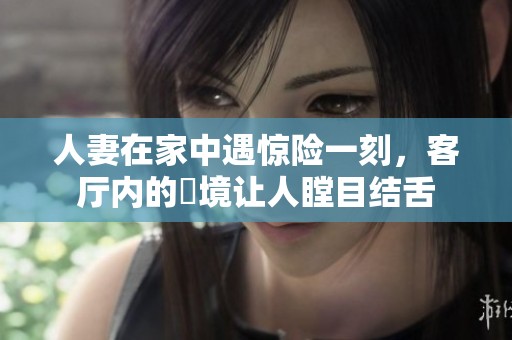 人妻在家中遇惊险一刻，客厅内的囧境让人瞠目结舌