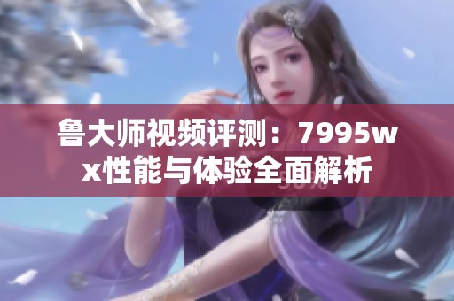 鲁大师视频评测：7995wx性能与体验全面解析