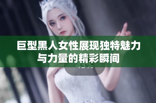 巨型黑人女性展现独特魅力与力量的精彩瞬间