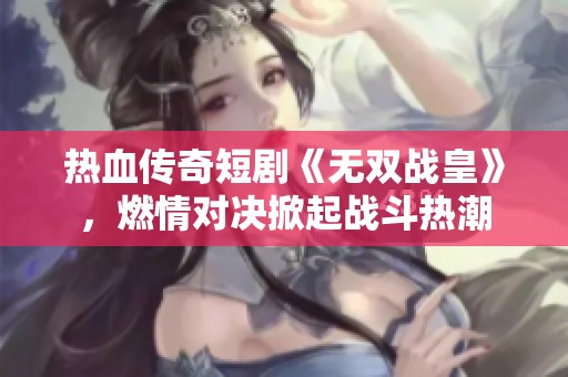 热血传奇短剧《无双战皇》，燃情对决掀起战斗热潮