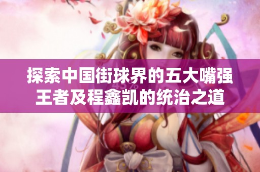 探索中国街球界的五大嘴强王者及程鑫凯的统治之道