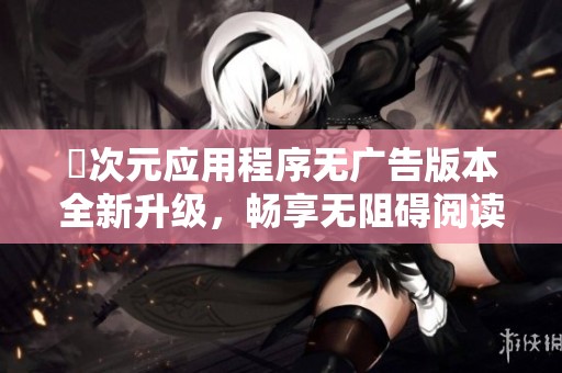 囧次元应用程序无广告版本全新升级，畅享无阻碍阅读体验