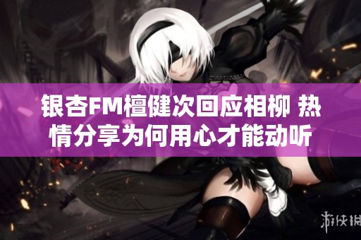 银杏FM檀健次回应相柳 热情分享为何用心才能动听