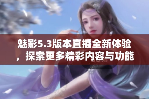 魅影5.3版本直播全新体验，探索更多精彩内容与功能