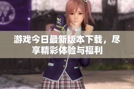 游戏今日最新版本下载，尽享精彩体验与福利