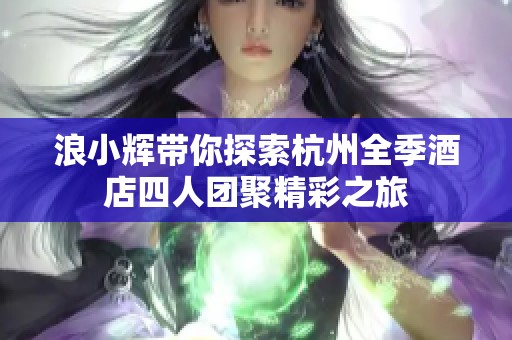 浪小辉带你探索杭州全季酒店四人团聚精彩之旅
