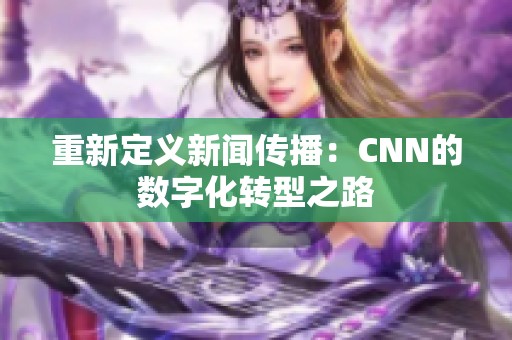 重新定义新闻传播：CNN的数字化转型之路