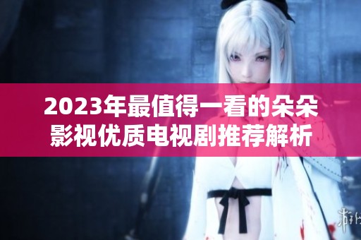 2023年最值得一看的朵朵影视优质电视剧推荐解析