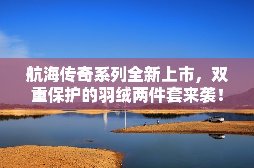 航海传奇系列全新上市，双重保护的羽绒两件套来袭！