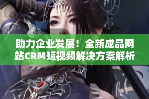 助力企业发展！全新成品网站CRM短视频解决方案解析