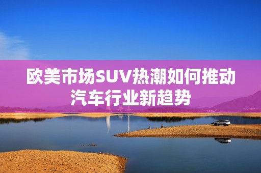 欧美市场SUV热潮如何推动汽车行业新趋势