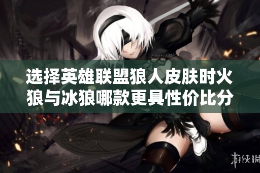 选择英雄联盟狼人皮肤时火狼与冰狼哪款更具性价比分析