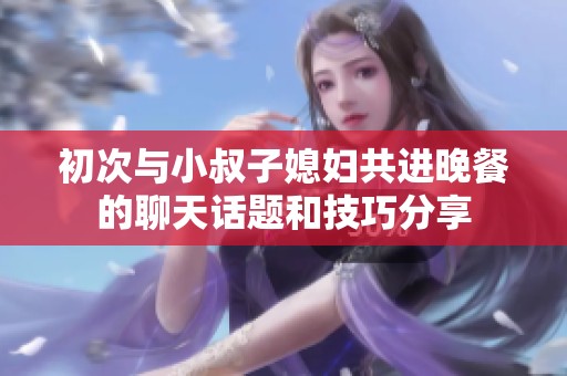 初次与小叔子媳妇共进晚餐的聊天话题和技巧分享