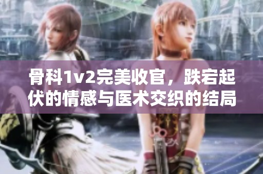 骨科1v2完美收官，跌宕起伏的情感与医术交织的结局揭晓