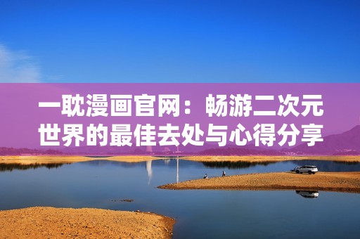 一耽漫画官网：畅游二次元世界的最佳去处与心得分享
