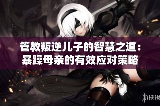 管教叛逆儿子的智慧之道：暴躁母亲的有效应对策略