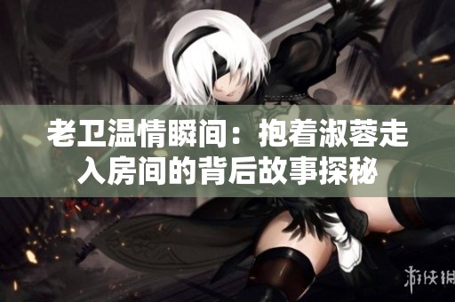老卫温情瞬间：抱着淑蓉走入房间的背后故事探秘