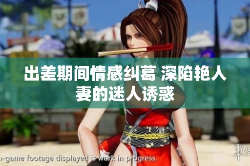 出差期间情感纠葛 深陷艳人妻的迷人诱惑