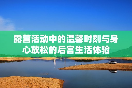 露营活动中的温馨时刻与身心放松的后宫生活体验