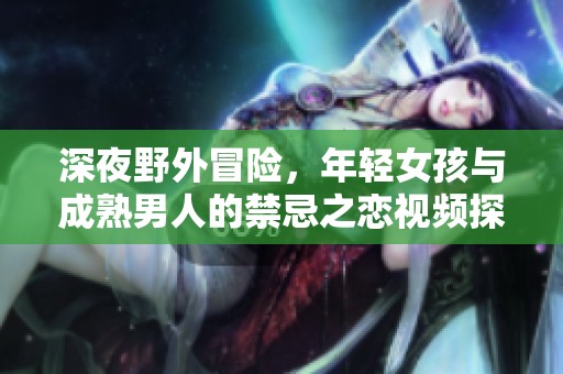 深夜野外冒险，年轻女孩与成熟男人的禁忌之恋视频探秘