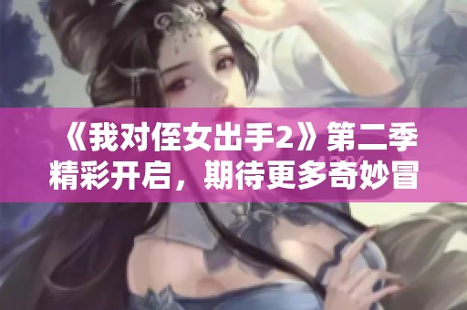 《我对侄女出手2》第二季精彩开启，期待更多奇妙冒险！