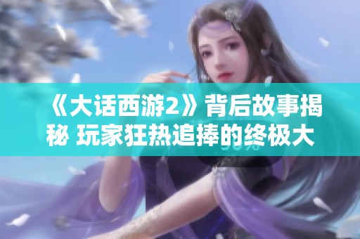 《大话西游2》背后故事揭秘 玩家狂热追捧的终极大神装备来历分析