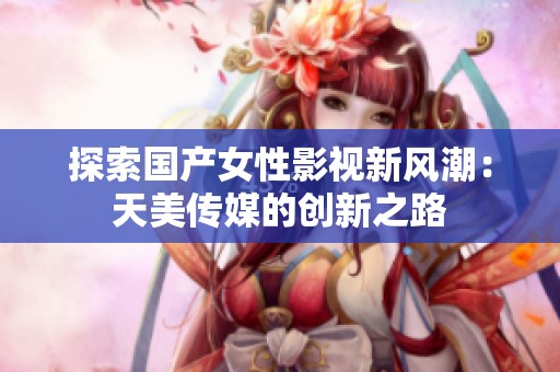 探索国产女性影视新风潮：天美传媒的创新之路