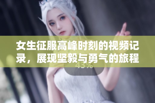 女生征服高峰时刻的视频记录，展现坚毅与勇气的旅程