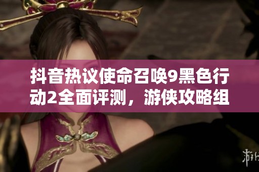 抖音热议使命召唤9黑色行动2全面评测，游侠攻略组带你探索精彩游戏体验