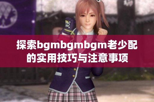 探索bgmbgmbgm老少配的实用技巧与注意事项